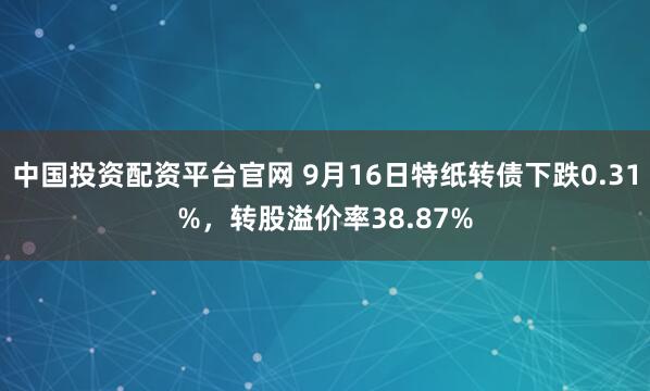 中国投资配资平台官网 9月16日特纸转债下跌0.31%，转股溢价率38.87%