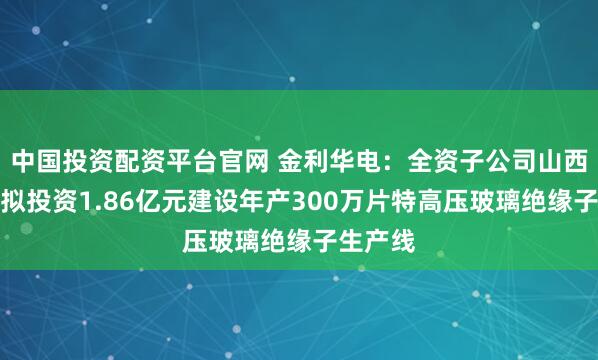 中国投资配资平台官网 金利华电：全资子公司山西金利华拟投资1.86亿元建设年产300万片特高压玻璃绝缘子生产线