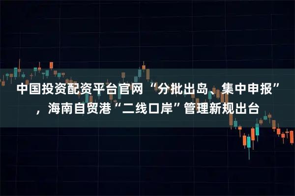 中国投资配资平台官网 “分批出岛、集中申报”，海南自贸港“二线口岸”管理新规出台