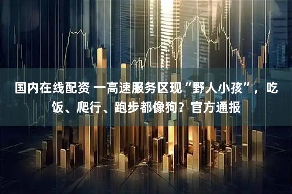 国内在线配资 一高速服务区现“野人小孩”，吃饭、爬行、跑步都像狗？官方通报