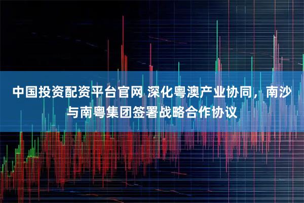 中国投资配资平台官网 深化粤澳产业协同，南沙与南粤集团签署战略合作协议