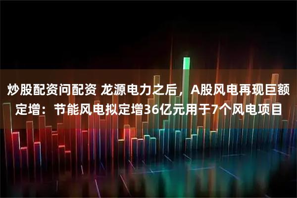 炒股配资问配资 龙源电力之后，A股风电再现巨额定增：节能风电拟定增36亿元用于7个风电项目