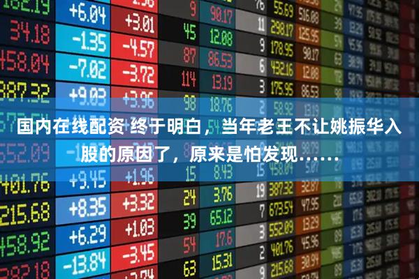 国内在线配资 终于明白，当年老王不让姚振华入股的原因了，原来是怕发现……