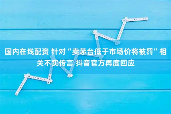 国内在线配资 针对“卖茅台低于市场价将被罚”相关不实传言 抖音官方再度回应