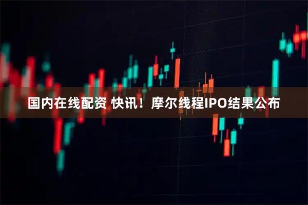 国内在线配资 快讯！摩尔线程IPO结果公布