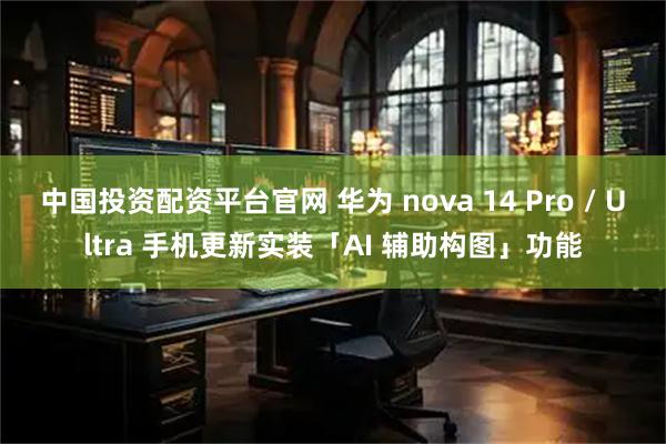 中国投资配资平台官网 华为 nova 14 Pro / Ultra 手机更新实装「AI 辅助构图」功能