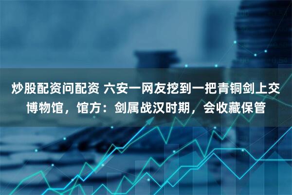 炒股配资问配资 六安一网友挖到一把青铜剑上交博物馆，馆方：剑属战汉时期，会收藏保管