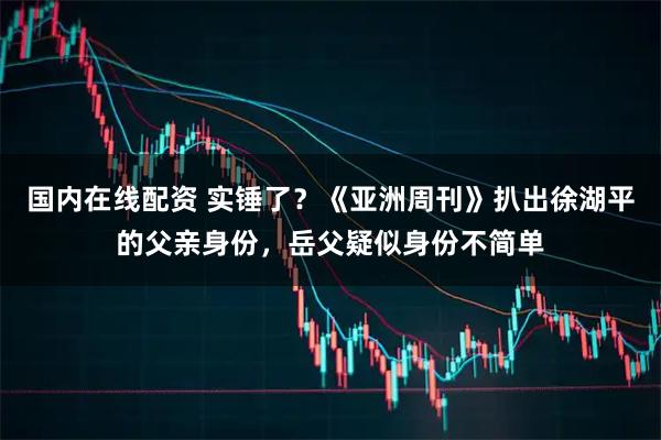 国内在线配资 实锤了？《亚洲周刊》扒出徐湖平的父亲身份，岳父疑似身份不简单