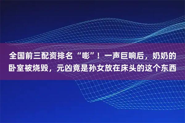 全国前三配资排名 “嘭”！一声巨响后，奶奶的卧室被烧毁，元凶竟是孙女放在床头的这个东西