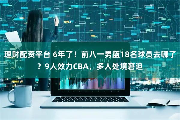 理财配资平台 6年了！前八一男篮18名球员去哪了？9人效力CBA，多人处境窘迫