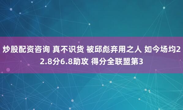 炒股配资咨询 真不识货 被邱彪弃用之人 如今场均22.8分6.8助攻 得分全联盟第3